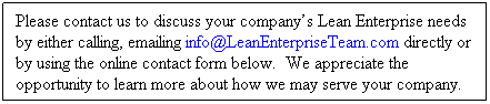 Text Box: Please contact us to discuss your company�s Lean Enterprise needs&nbsp; by either calling, emailing info@LeanEnterpriseTeam.com directly or by using the online contact form below.&nbsp; We appreciate the opportunity to learn more about how we may serve your company.
&nbsp;
